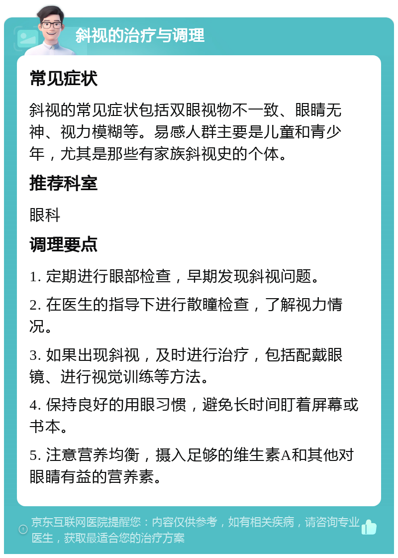 斜视的治疗与调理 常见症状 斜视的常见症状包括双眼视物不一致、眼睛无神、视力模糊等。易感人群主要是儿童和青少年，尤其是那些有家族斜视史的个体。 推荐科室 眼科 调理要点 1. 定期进行眼部检查，早期发现斜视问题。 2. 在医生的指导下进行散瞳检查，了解视力情况。 3. 如果出现斜视，及时进行治疗，包括配戴眼镜、进行视觉训练等方法。 4. 保持良好的用眼习惯，避免长时间盯着屏幕或书本。 5. 注意营养均衡，摄入足够的维生素A和其他对眼睛有益的营养素。