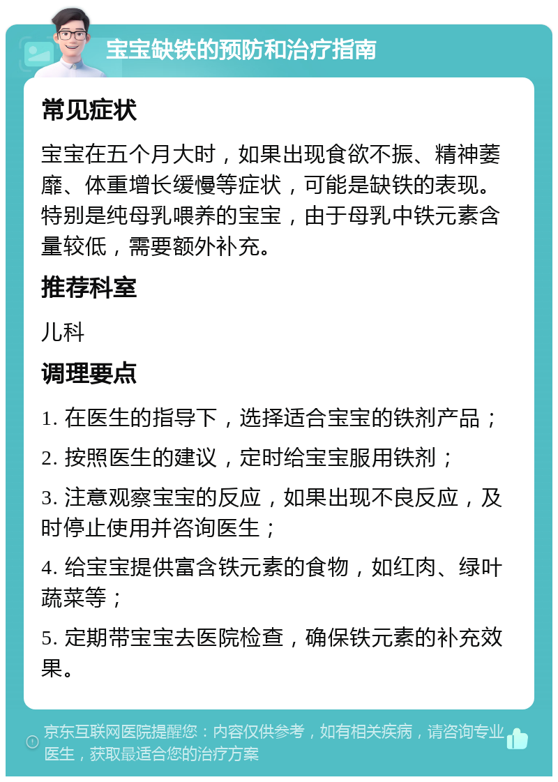 宝宝缺铁的预防和治疗指南 常见症状 宝宝在五个月大时，如果出现食欲不振、精神萎靡、体重增长缓慢等症状，可能是缺铁的表现。特别是纯母乳喂养的宝宝，由于母乳中铁元素含量较低，需要额外补充。 推荐科室 儿科 调理要点 1. 在医生的指导下，选择适合宝宝的铁剂产品； 2. 按照医生的建议，定时给宝宝服用铁剂； 3. 注意观察宝宝的反应，如果出现不良反应，及时停止使用并咨询医生； 4. 给宝宝提供富含铁元素的食物，如红肉、绿叶蔬菜等； 5. 定期带宝宝去医院检查，确保铁元素的补充效果。