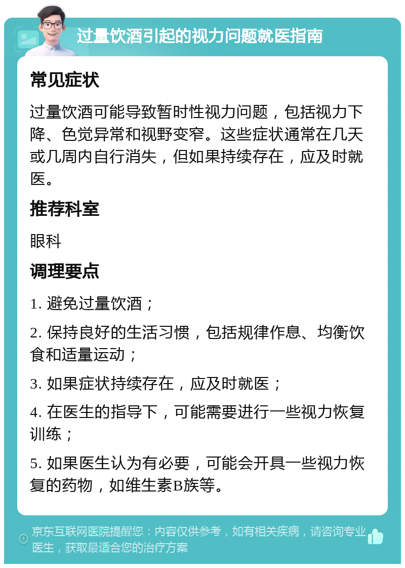 过量饮酒引起的视力问题就医指南 常见症状 过量饮酒可能导致暂时性视力问题，包括视力下降、色觉异常和视野变窄。这些症状通常在几天或几周内自行消失，但如果持续存在，应及时就医。 推荐科室 眼科 调理要点 1. 避免过量饮酒； 2. 保持良好的生活习惯，包括规律作息、均衡饮食和适量运动； 3. 如果症状持续存在，应及时就医； 4. 在医生的指导下，可能需要进行一些视力恢复训练； 5. 如果医生认为有必要，可能会开具一些视力恢复的药物，如维生素B族等。