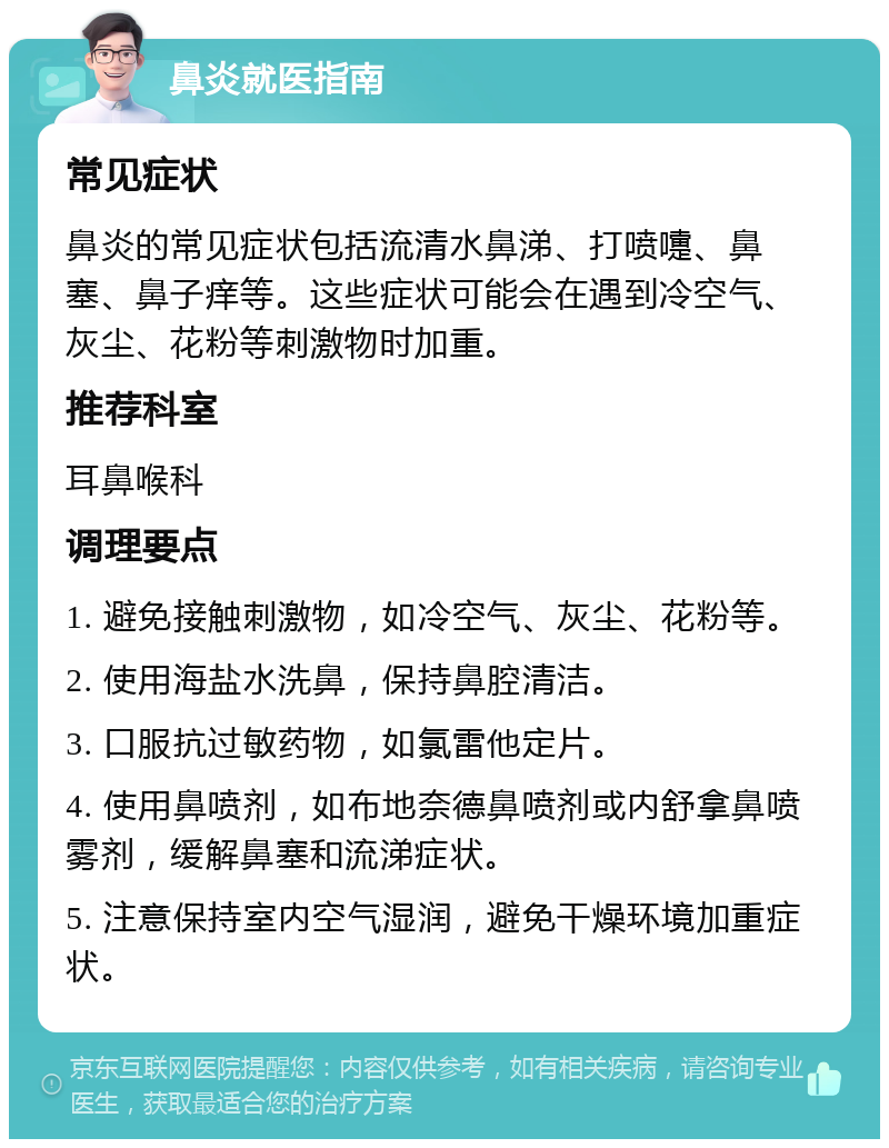 鼻炎就医指南 常见症状 鼻炎的常见症状包括流清水鼻涕、打喷嚏、鼻塞、鼻子痒等。这些症状可能会在遇到冷空气、灰尘、花粉等刺激物时加重。 推荐科室 耳鼻喉科 调理要点 1. 避免接触刺激物，如冷空气、灰尘、花粉等。 2. 使用海盐水洗鼻，保持鼻腔清洁。 3. 口服抗过敏药物，如氯雷他定片。 4. 使用鼻喷剂，如布地奈德鼻喷剂或内舒拿鼻喷雾剂，缓解鼻塞和流涕症状。 5. 注意保持室内空气湿润，避免干燥环境加重症状。