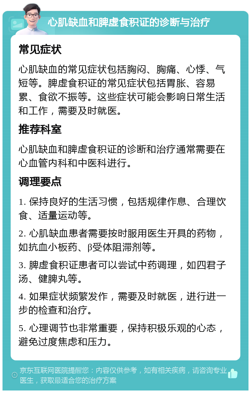 心肌缺血和脾虚食积证的诊断与治疗 常见症状 心肌缺血的常见症状包括胸闷、胸痛、心悸、气短等。脾虚食积证的常见症状包括胃胀、容易累、食欲不振等。这些症状可能会影响日常生活和工作，需要及时就医。 推荐科室 心肌缺血和脾虚食积证的诊断和治疗通常需要在心血管内科和中医科进行。 调理要点 1. 保持良好的生活习惯，包括规律作息、合理饮食、适量运动等。 2. 心肌缺血患者需要按时服用医生开具的药物，如抗血小板药、β受体阻滞剂等。 3. 脾虚食积证患者可以尝试中药调理，如四君子汤、健脾丸等。 4. 如果症状频繁发作，需要及时就医，进行进一步的检查和治疗。 5. 心理调节也非常重要，保持积极乐观的心态，避免过度焦虑和压力。