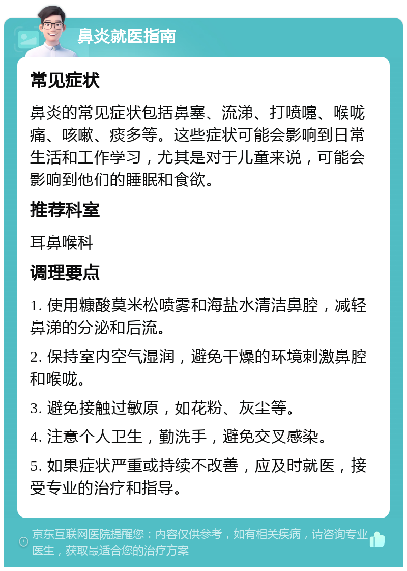 鼻炎就医指南 常见症状 鼻炎的常见症状包括鼻塞、流涕、打喷嚏、喉咙痛、咳嗽、痰多等。这些症状可能会影响到日常生活和工作学习，尤其是对于儿童来说，可能会影响到他们的睡眠和食欲。 推荐科室 耳鼻喉科 调理要点 1. 使用糠酸莫米松喷雾和海盐水清洁鼻腔，减轻鼻涕的分泌和后流。 2. 保持室内空气湿润，避免干燥的环境刺激鼻腔和喉咙。 3. 避免接触过敏原，如花粉、灰尘等。 4. 注意个人卫生，勤洗手，避免交叉感染。 5. 如果症状严重或持续不改善，应及时就医，接受专业的治疗和指导。