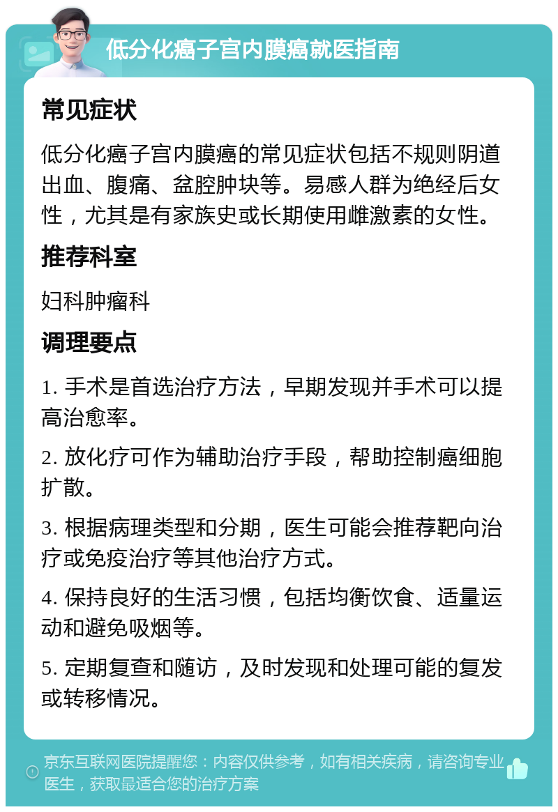 低分化癌子宫内膜癌就医指南 常见症状 低分化癌子宫内膜癌的常见症状包括不规则阴道出血、腹痛、盆腔肿块等。易感人群为绝经后女性，尤其是有家族史或长期使用雌激素的女性。 推荐科室 妇科肿瘤科 调理要点 1. 手术是首选治疗方法，早期发现并手术可以提高治愈率。 2. 放化疗可作为辅助治疗手段，帮助控制癌细胞扩散。 3. 根据病理类型和分期，医生可能会推荐靶向治疗或免疫治疗等其他治疗方式。 4. 保持良好的生活习惯，包括均衡饮食、适量运动和避免吸烟等。 5. 定期复查和随访，及时发现和处理可能的复发或转移情况。