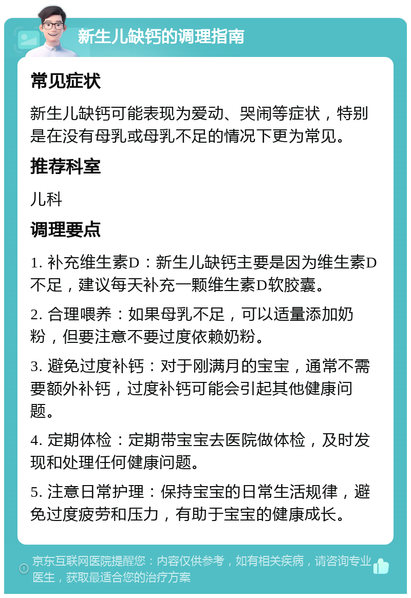 新生儿缺钙的调理指南 常见症状 新生儿缺钙可能表现为爱动、哭闹等症状，特别是在没有母乳或母乳不足的情况下更为常见。 推荐科室 儿科 调理要点 1. 补充维生素D：新生儿缺钙主要是因为维生素D不足，建议每天补充一颗维生素D软胶囊。 2. 合理喂养：如果母乳不足，可以适量添加奶粉，但要注意不要过度依赖奶粉。 3. 避免过度补钙：对于刚满月的宝宝，通常不需要额外补钙，过度补钙可能会引起其他健康问题。 4. 定期体检：定期带宝宝去医院做体检，及时发现和处理任何健康问题。 5. 注意日常护理：保持宝宝的日常生活规律，避免过度疲劳和压力，有助于宝宝的健康成长。