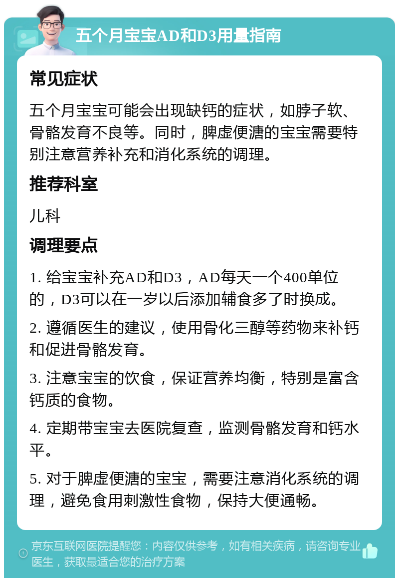 五个月宝宝AD和D3用量指南 常见症状 五个月宝宝可能会出现缺钙的症状，如脖子软、骨骼发育不良等。同时，脾虚便溏的宝宝需要特别注意营养补充和消化系统的调理。 推荐科室 儿科 调理要点 1. 给宝宝补充AD和D3，AD每天一个400单位的，D3可以在一岁以后添加辅食多了时换成。 2. 遵循医生的建议，使用骨化三醇等药物来补钙和促进骨骼发育。 3. 注意宝宝的饮食，保证营养均衡，特别是富含钙质的食物。 4. 定期带宝宝去医院复查，监测骨骼发育和钙水平。 5. 对于脾虚便溏的宝宝，需要注意消化系统的调理，避免食用刺激性食物，保持大便通畅。