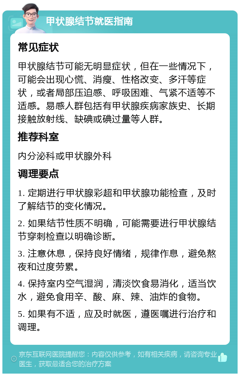 甲状腺结节就医指南 常见症状 甲状腺结节可能无明显症状，但在一些情况下，可能会出现心慌、消瘦、性格改变、多汗等症状，或者局部压迫感、呼吸困难、气紧不适等不适感。易感人群包括有甲状腺疾病家族史、长期接触放射线、缺碘或碘过量等人群。 推荐科室 内分泌科或甲状腺外科 调理要点 1. 定期进行甲状腺彩超和甲状腺功能检查，及时了解结节的变化情况。 2. 如果结节性质不明确，可能需要进行甲状腺结节穿刺检查以明确诊断。 3. 注意休息，保持良好情绪，规律作息，避免熬夜和过度劳累。 4. 保持室内空气湿润，清淡饮食易消化，适当饮水，避免食用辛、酸、麻、辣、油炸的食物。 5. 如果有不适，应及时就医，遵医嘱进行治疗和调理。