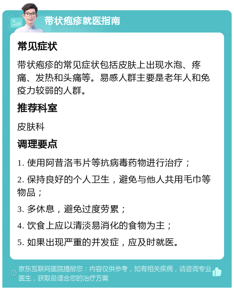 带状疱疹就医指南 常见症状 带状疱疹的常见症状包括皮肤上出现水泡、疼痛、发热和头痛等。易感人群主要是老年人和免疫力较弱的人群。 推荐科室 皮肤科 调理要点 1. 使用阿昔洛韦片等抗病毒药物进行治疗； 2. 保持良好的个人卫生，避免与他人共用毛巾等物品； 3. 多休息，避免过度劳累； 4. 饮食上应以清淡易消化的食物为主； 5. 如果出现严重的并发症，应及时就医。