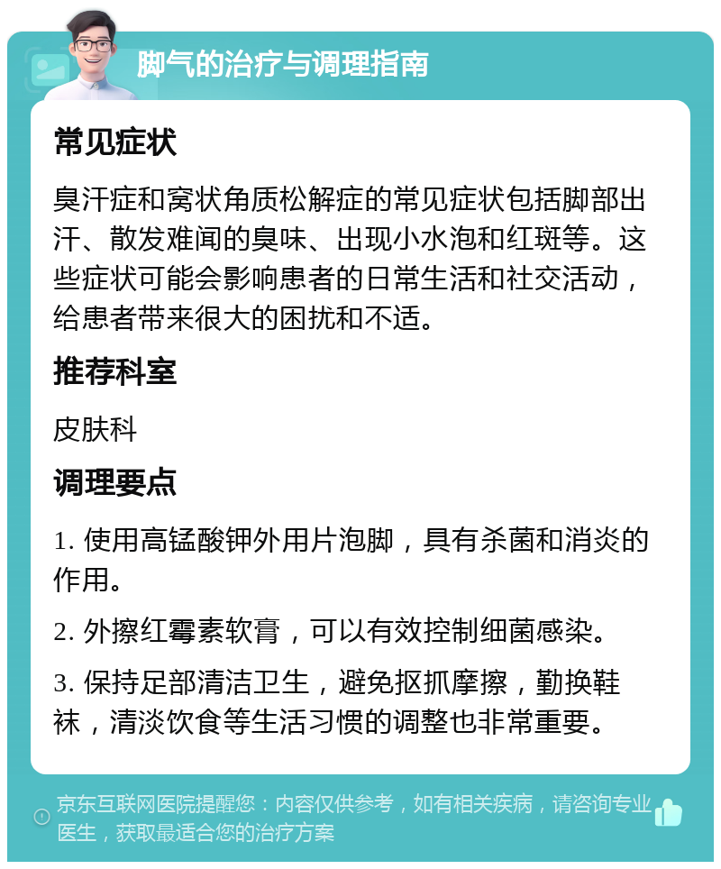 脚气的治疗与调理指南 常见症状 臭汗症和窝状角质松解症的常见症状包括脚部出汗、散发难闻的臭味、出现小水泡和红斑等。这些症状可能会影响患者的日常生活和社交活动，给患者带来很大的困扰和不适。 推荐科室 皮肤科 调理要点 1. 使用高锰酸钾外用片泡脚，具有杀菌和消炎的作用。 2. 外擦红霉素软膏，可以有效控制细菌感染。 3. 保持足部清洁卫生，避免抠抓摩擦，勤换鞋袜，清淡饮食等生活习惯的调整也非常重要。