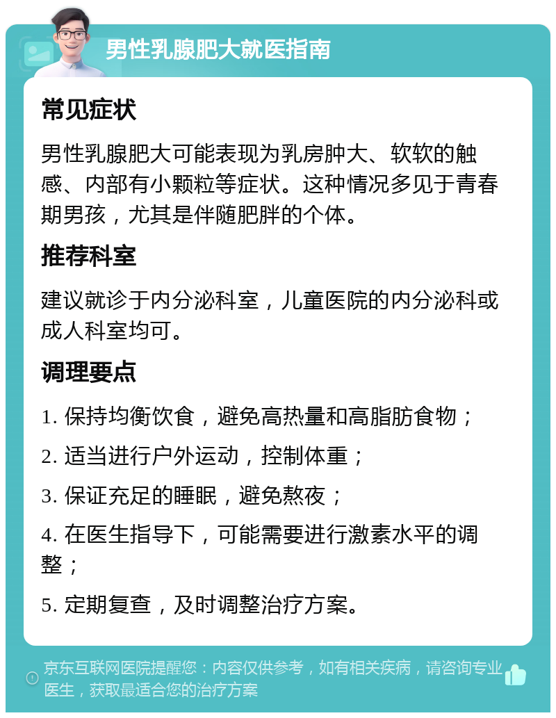 男性乳腺肥大就医指南 常见症状 男性乳腺肥大可能表现为乳房肿大、软软的触感、内部有小颗粒等症状。这种情况多见于青春期男孩，尤其是伴随肥胖的个体。 推荐科室 建议就诊于内分泌科室，儿童医院的内分泌科或成人科室均可。 调理要点 1. 保持均衡饮食，避免高热量和高脂肪食物； 2. 适当进行户外运动，控制体重； 3. 保证充足的睡眠，避免熬夜； 4. 在医生指导下，可能需要进行激素水平的调整； 5. 定期复查，及时调整治疗方案。