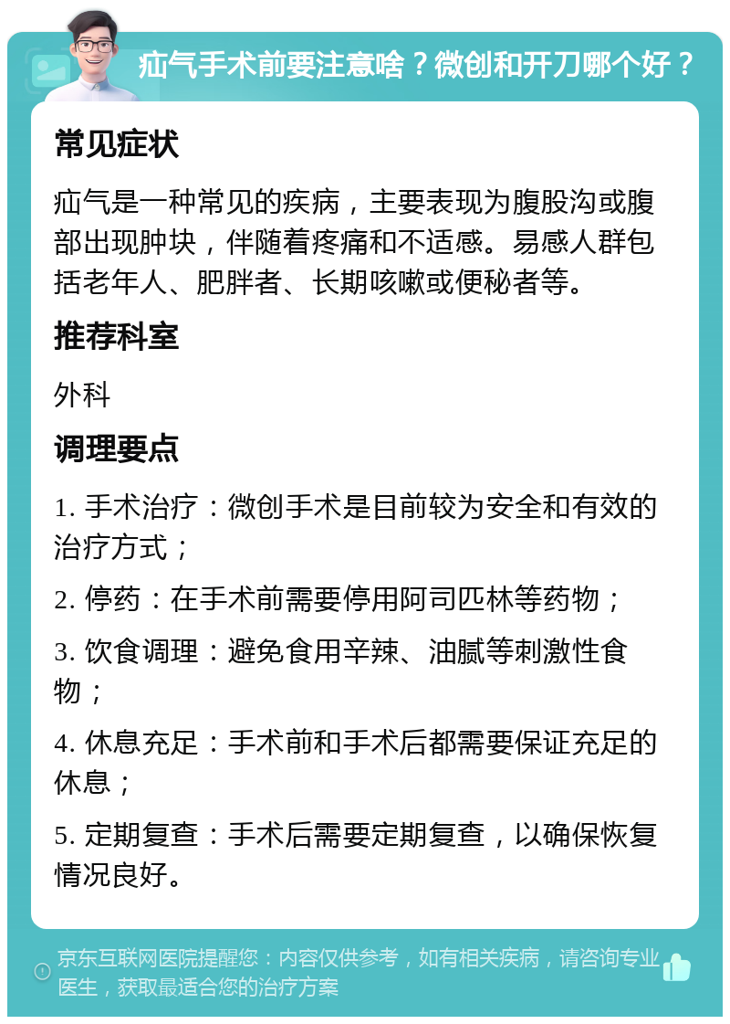 疝气手术前要注意啥？微创和开刀哪个好？ 常见症状 疝气是一种常见的疾病，主要表现为腹股沟或腹部出现肿块，伴随着疼痛和不适感。易感人群包括老年人、肥胖者、长期咳嗽或便秘者等。 推荐科室 外科 调理要点 1. 手术治疗：微创手术是目前较为安全和有效的治疗方式； 2. 停药：在手术前需要停用阿司匹林等药物； 3. 饮食调理：避免食用辛辣、油腻等刺激性食物； 4. 休息充足：手术前和手术后都需要保证充足的休息； 5. 定期复查：手术后需要定期复查，以确保恢复情况良好。