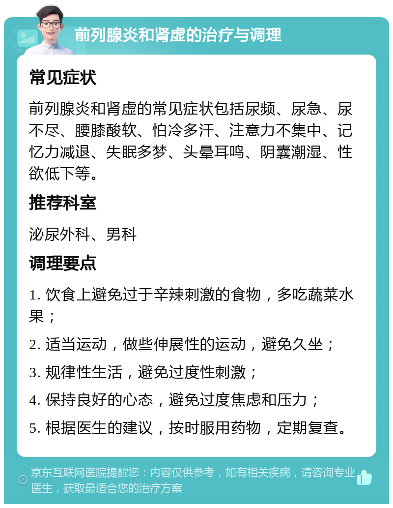 前列腺炎和肾虚的治疗与调理 常见症状 前列腺炎和肾虚的常见症状包括尿频、尿急、尿不尽、腰膝酸软、怕冷多汗、注意力不集中、记忆力减退、失眠多梦、头晕耳鸣、阴囊潮湿、性欲低下等。 推荐科室 泌尿外科、男科 调理要点 1. 饮食上避免过于辛辣刺激的食物，多吃蔬菜水果； 2. 适当运动，做些伸展性的运动，避免久坐； 3. 规律性生活，避免过度性刺激； 4. 保持良好的心态，避免过度焦虑和压力； 5. 根据医生的建议，按时服用药物，定期复查。