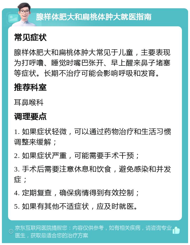 腺样体肥大和扁桃体肿大就医指南 常见症状 腺样体肥大和扁桃体肿大常见于儿童，主要表现为打呼噜、睡觉时嘴巴张开、早上醒来鼻子堵塞等症状。长期不治疗可能会影响呼吸和发育。 推荐科室 耳鼻喉科 调理要点 1. 如果症状轻微，可以通过药物治疗和生活习惯调整来缓解； 2. 如果症状严重，可能需要手术干预； 3. 手术后需要注意休息和饮食，避免感染和并发症； 4. 定期复查，确保病情得到有效控制； 5. 如果有其他不适症状，应及时就医。