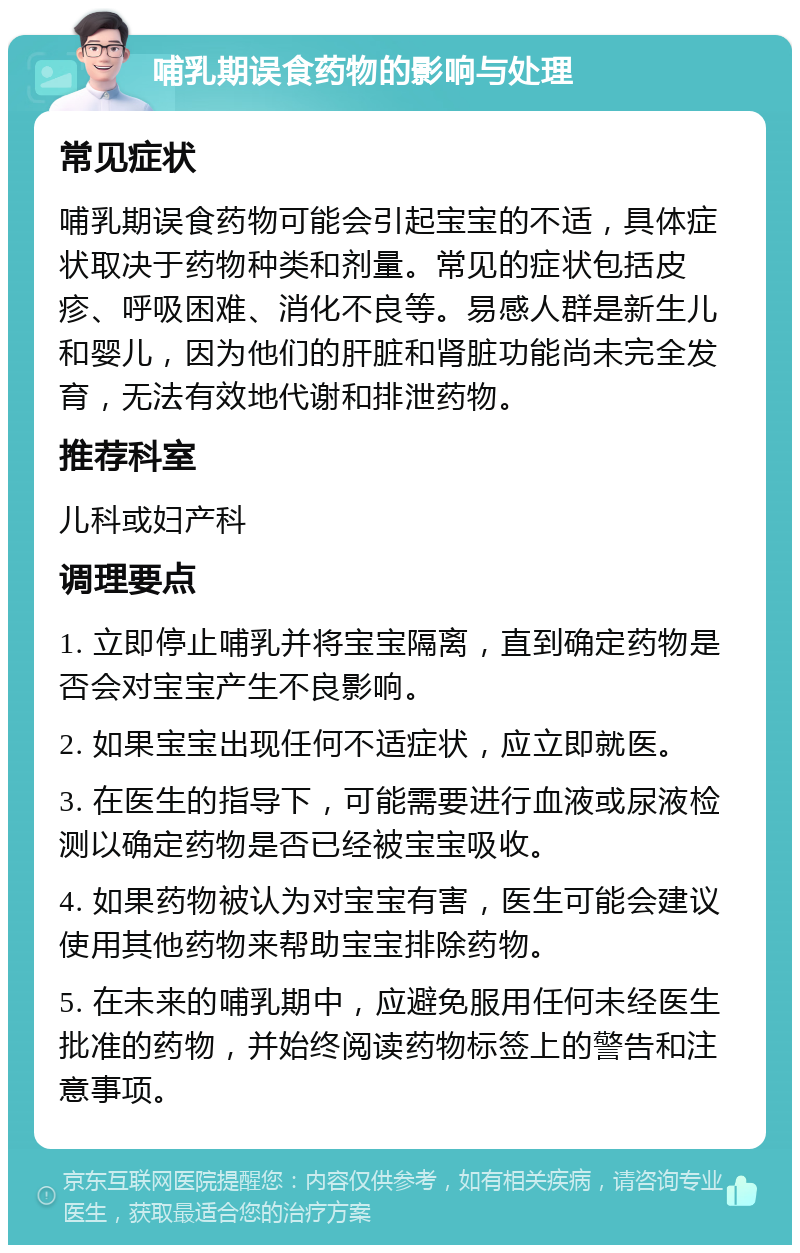 哺乳期误食药物的影响与处理 常见症状 哺乳期误食药物可能会引起宝宝的不适，具体症状取决于药物种类和剂量。常见的症状包括皮疹、呼吸困难、消化不良等。易感人群是新生儿和婴儿，因为他们的肝脏和肾脏功能尚未完全发育，无法有效地代谢和排泄药物。 推荐科室 儿科或妇产科 调理要点 1. 立即停止哺乳并将宝宝隔离，直到确定药物是否会对宝宝产生不良影响。 2. 如果宝宝出现任何不适症状，应立即就医。 3. 在医生的指导下，可能需要进行血液或尿液检测以确定药物是否已经被宝宝吸收。 4. 如果药物被认为对宝宝有害，医生可能会建议使用其他药物来帮助宝宝排除药物。 5. 在未来的哺乳期中，应避免服用任何未经医生批准的药物，并始终阅读药物标签上的警告和注意事项。