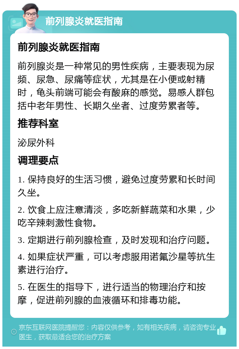 前列腺炎就医指南 前列腺炎就医指南 前列腺炎是一种常见的男性疾病，主要表现为尿频、尿急、尿痛等症状，尤其是在小便或射精时，龟头前端可能会有酸麻的感觉。易感人群包括中老年男性、长期久坐者、过度劳累者等。 推荐科室 泌尿外科 调理要点 1. 保持良好的生活习惯，避免过度劳累和长时间久坐。 2. 饮食上应注意清淡，多吃新鲜蔬菜和水果，少吃辛辣刺激性食物。 3. 定期进行前列腺检查，及时发现和治疗问题。 4. 如果症状严重，可以考虑服用诺氟沙星等抗生素进行治疗。 5. 在医生的指导下，进行适当的物理治疗和按摩，促进前列腺的血液循环和排毒功能。