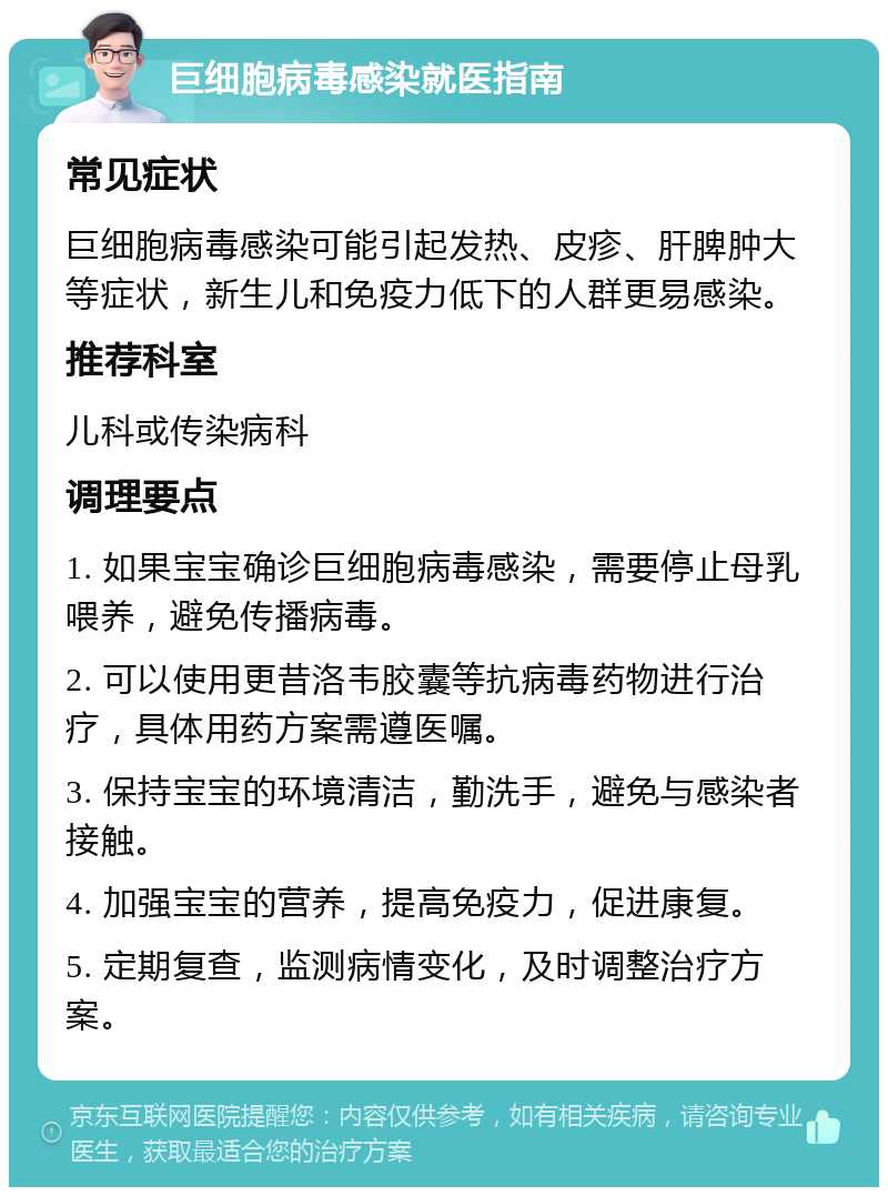 巨细胞病毒感染就医指南 常见症状 巨细胞病毒感染可能引起发热、皮疹、肝脾肿大等症状，新生儿和免疫力低下的人群更易感染。 推荐科室 儿科或传染病科 调理要点 1. 如果宝宝确诊巨细胞病毒感染，需要停止母乳喂养，避免传播病毒。 2. 可以使用更昔洛韦胶囊等抗病毒药物进行治疗，具体用药方案需遵医嘱。 3. 保持宝宝的环境清洁，勤洗手，避免与感染者接触。 4. 加强宝宝的营养，提高免疫力，促进康复。 5. 定期复查，监测病情变化，及时调整治疗方案。