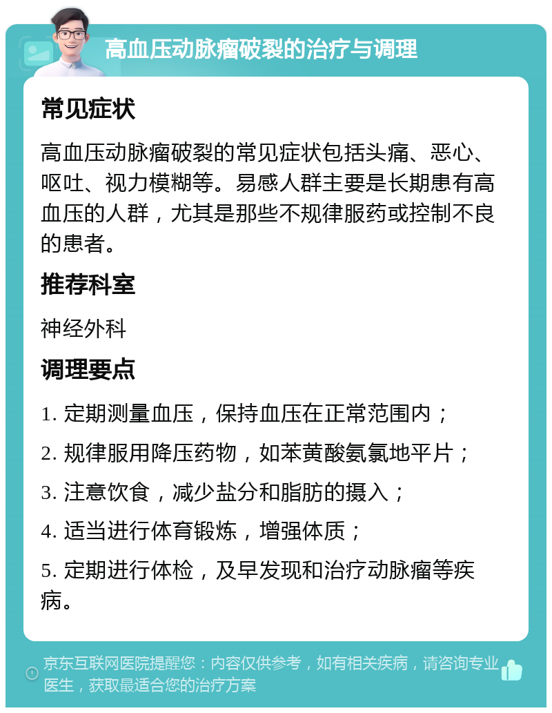 高血压动脉瘤破裂的治疗与调理 常见症状 高血压动脉瘤破裂的常见症状包括头痛、恶心、呕吐、视力模糊等。易感人群主要是长期患有高血压的人群，尤其是那些不规律服药或控制不良的患者。 推荐科室 神经外科 调理要点 1. 定期测量血压，保持血压在正常范围内； 2. 规律服用降压药物，如苯黄酸氨氯地平片； 3. 注意饮食，减少盐分和脂肪的摄入； 4. 适当进行体育锻炼，增强体质； 5. 定期进行体检，及早发现和治疗动脉瘤等疾病。