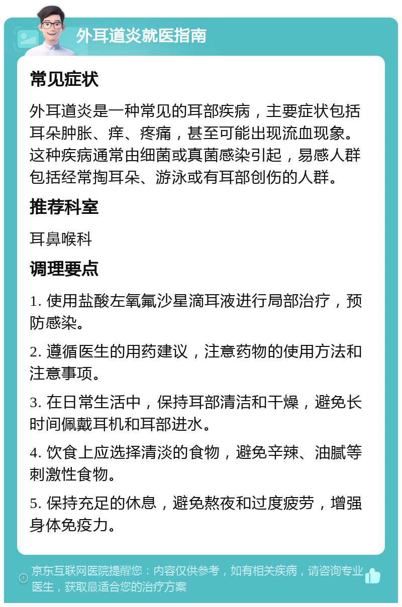 外耳道炎就医指南 常见症状 外耳道炎是一种常见的耳部疾病，主要症状包括耳朵肿胀、痒、疼痛，甚至可能出现流血现象。这种疾病通常由细菌或真菌感染引起，易感人群包括经常掏耳朵、游泳或有耳部创伤的人群。 推荐科室 耳鼻喉科 调理要点 1. 使用盐酸左氧氟沙星滴耳液进行局部治疗，预防感染。 2. 遵循医生的用药建议，注意药物的使用方法和注意事项。 3. 在日常生活中，保持耳部清洁和干燥，避免长时间佩戴耳机和耳部进水。 4. 饮食上应选择清淡的食物，避免辛辣、油腻等刺激性食物。 5. 保持充足的休息，避免熬夜和过度疲劳，增强身体免疫力。