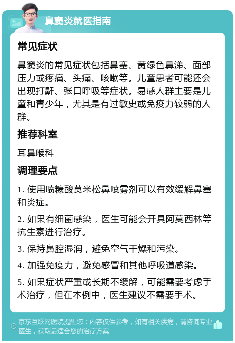 鼻窦炎就医指南 常见症状 鼻窦炎的常见症状包括鼻塞、黄绿色鼻涕、面部压力或疼痛、头痛、咳嗽等。儿童患者可能还会出现打鼾、张口呼吸等症状。易感人群主要是儿童和青少年，尤其是有过敏史或免疫力较弱的人群。 推荐科室 耳鼻喉科 调理要点 1. 使用喷糠酸莫米松鼻喷雾剂可以有效缓解鼻塞和炎症。 2. 如果有细菌感染，医生可能会开具阿莫西林等抗生素进行治疗。 3. 保持鼻腔湿润，避免空气干燥和污染。 4. 加强免疫力，避免感冒和其他呼吸道感染。 5. 如果症状严重或长期不缓解，可能需要考虑手术治疗，但在本例中，医生建议不需要手术。