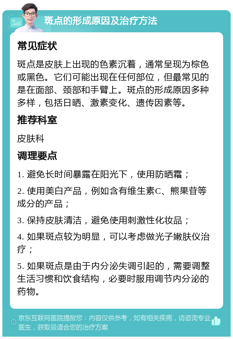 斑点的形成原因及治疗方法 常见症状 斑点是皮肤上出现的色素沉着，通常呈现为棕色或黑色。它们可能出现在任何部位，但最常见的是在面部、颈部和手臂上。斑点的形成原因多种多样，包括日晒、激素变化、遗传因素等。 推荐科室 皮肤科 调理要点 1. 避免长时间暴露在阳光下，使用防晒霜； 2. 使用美白产品，例如含有维生素C、熊果苷等成分的产品； 3. 保持皮肤清洁，避免使用刺激性化妆品； 4. 如果斑点较为明显，可以考虑做光子嫩肤仪治疗； 5. 如果斑点是由于内分泌失调引起的，需要调整生活习惯和饮食结构，必要时服用调节内分泌的药物。