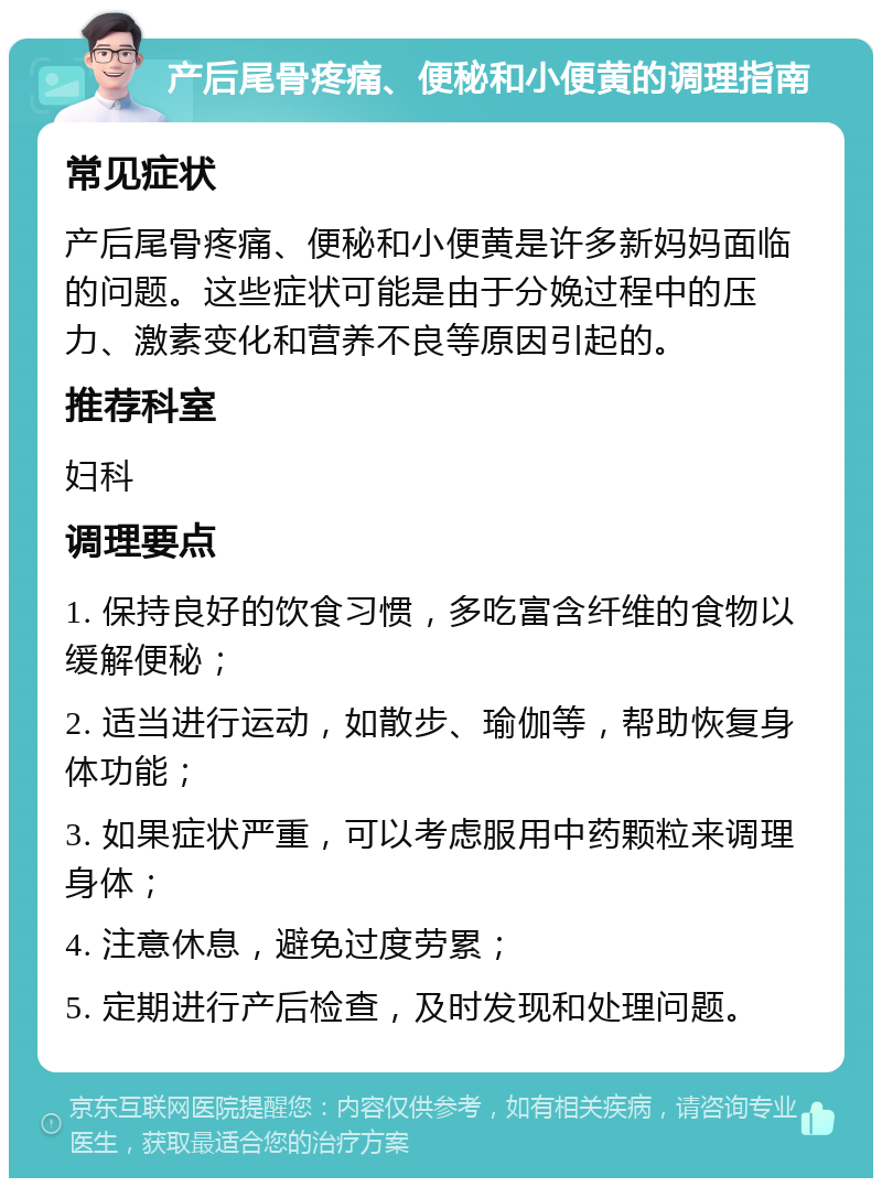 产后尾骨疼痛、便秘和小便黄的调理指南 常见症状 产后尾骨疼痛、便秘和小便黄是许多新妈妈面临的问题。这些症状可能是由于分娩过程中的压力、激素变化和营养不良等原因引起的。 推荐科室 妇科 调理要点 1. 保持良好的饮食习惯，多吃富含纤维的食物以缓解便秘； 2. 适当进行运动，如散步、瑜伽等，帮助恢复身体功能； 3. 如果症状严重，可以考虑服用中药颗粒来调理身体； 4. 注意休息，避免过度劳累； 5. 定期进行产后检查，及时发现和处理问题。