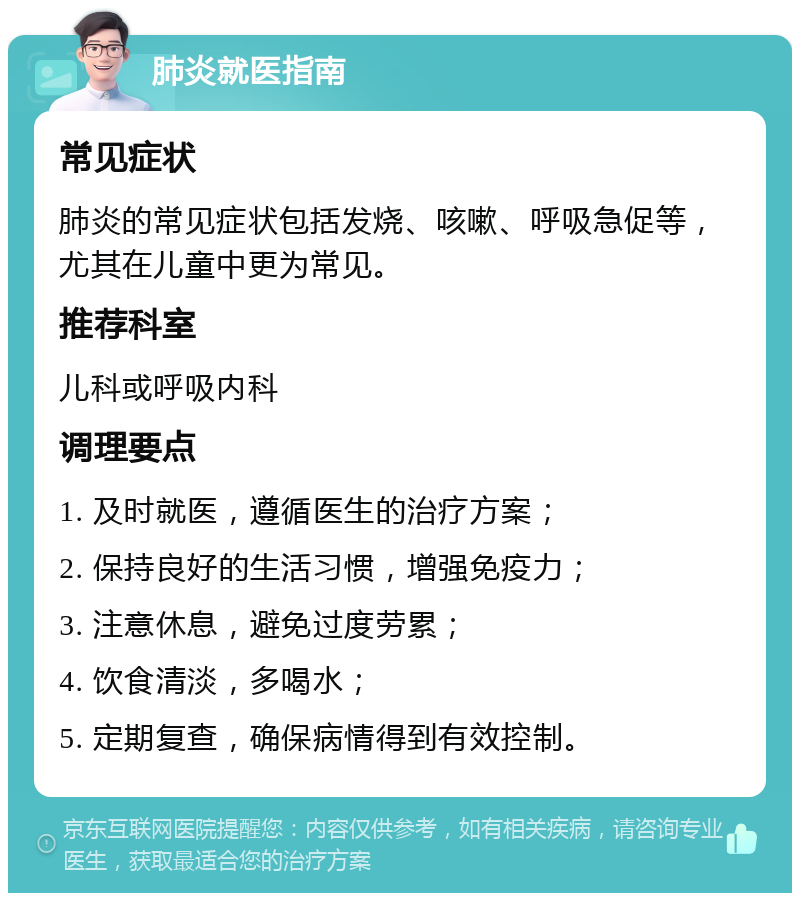 肺炎就医指南 常见症状 肺炎的常见症状包括发烧、咳嗽、呼吸急促等，尤其在儿童中更为常见。 推荐科室 儿科或呼吸内科 调理要点 1. 及时就医，遵循医生的治疗方案； 2. 保持良好的生活习惯，增强免疫力； 3. 注意休息，避免过度劳累； 4. 饮食清淡，多喝水； 5. 定期复查，确保病情得到有效控制。