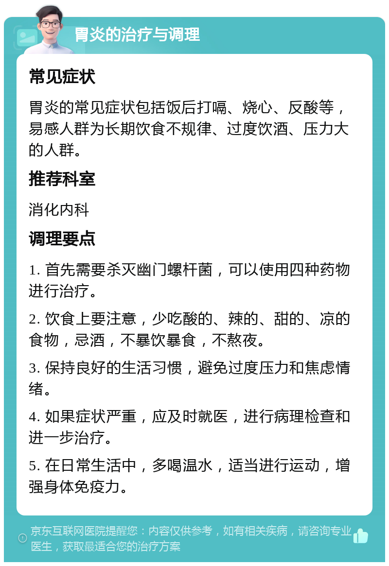 胃炎的治疗与调理 常见症状 胃炎的常见症状包括饭后打嗝、烧心、反酸等，易感人群为长期饮食不规律、过度饮酒、压力大的人群。 推荐科室 消化内科 调理要点 1. 首先需要杀灭幽门螺杆菌，可以使用四种药物进行治疗。 2. 饮食上要注意，少吃酸的、辣的、甜的、凉的食物，忌酒，不暴饮暴食，不熬夜。 3. 保持良好的生活习惯，避免过度压力和焦虑情绪。 4. 如果症状严重，应及时就医，进行病理检查和进一步治疗。 5. 在日常生活中，多喝温水，适当进行运动，增强身体免疫力。