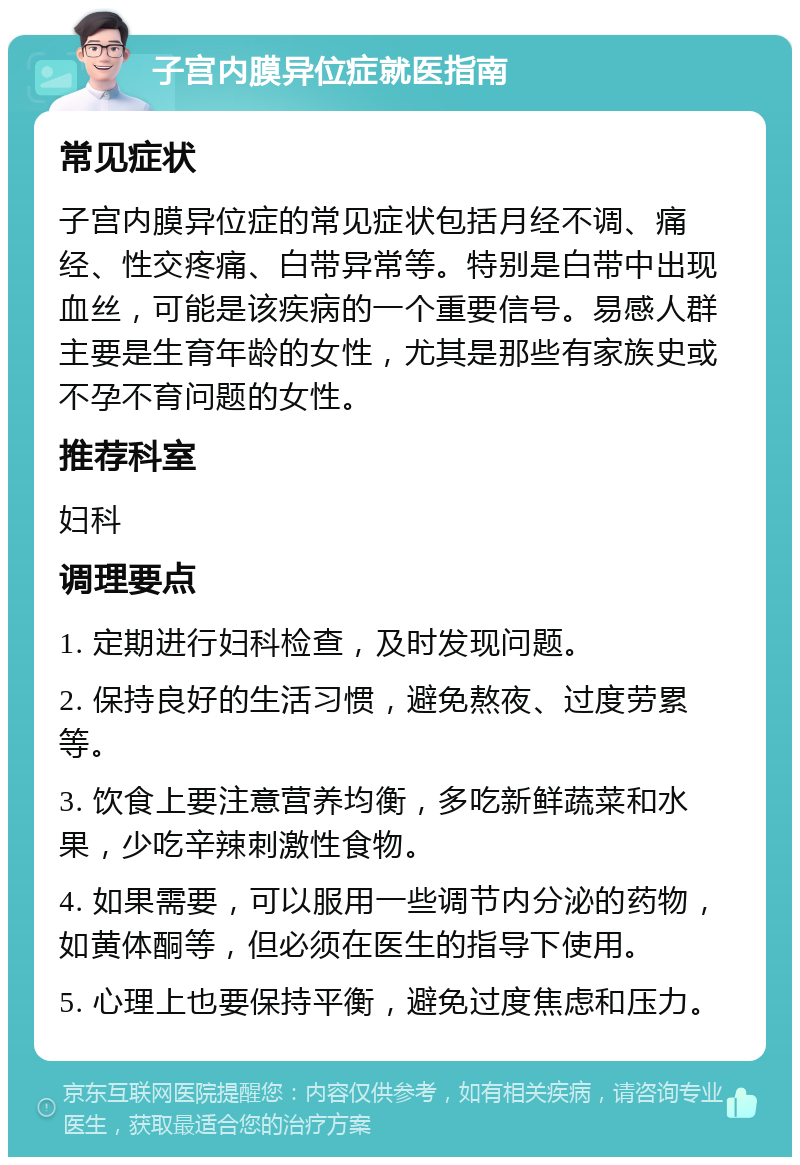 子宫内膜异位症就医指南 常见症状 子宫内膜异位症的常见症状包括月经不调、痛经、性交疼痛、白带异常等。特别是白带中出现血丝，可能是该疾病的一个重要信号。易感人群主要是生育年龄的女性，尤其是那些有家族史或不孕不育问题的女性。 推荐科室 妇科 调理要点 1. 定期进行妇科检查，及时发现问题。 2. 保持良好的生活习惯，避免熬夜、过度劳累等。 3. 饮食上要注意营养均衡，多吃新鲜蔬菜和水果，少吃辛辣刺激性食物。 4. 如果需要，可以服用一些调节内分泌的药物，如黄体酮等，但必须在医生的指导下使用。 5. 心理上也要保持平衡，避免过度焦虑和压力。