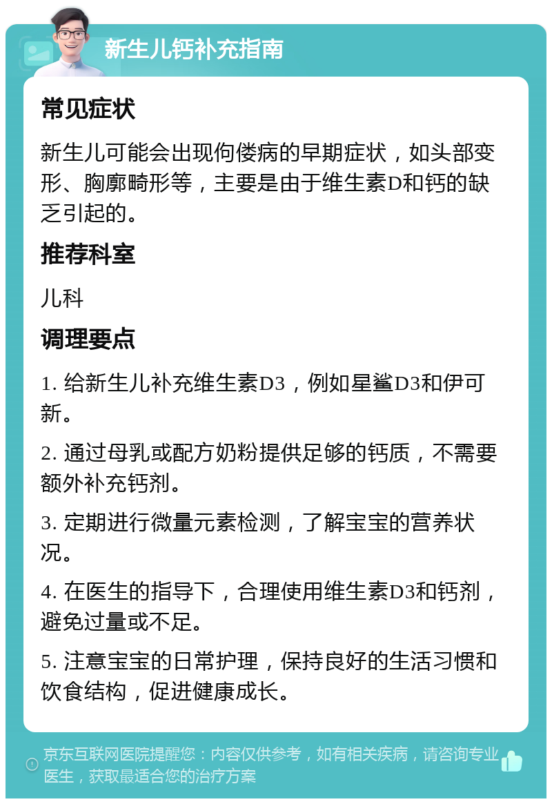 新生儿钙补充指南 常见症状 新生儿可能会出现佝偻病的早期症状，如头部变形、胸廓畸形等，主要是由于维生素D和钙的缺乏引起的。 推荐科室 儿科 调理要点 1. 给新生儿补充维生素D3，例如星鲨D3和伊可新。 2. 通过母乳或配方奶粉提供足够的钙质，不需要额外补充钙剂。 3. 定期进行微量元素检测，了解宝宝的营养状况。 4. 在医生的指导下，合理使用维生素D3和钙剂，避免过量或不足。 5. 注意宝宝的日常护理，保持良好的生活习惯和饮食结构，促进健康成长。