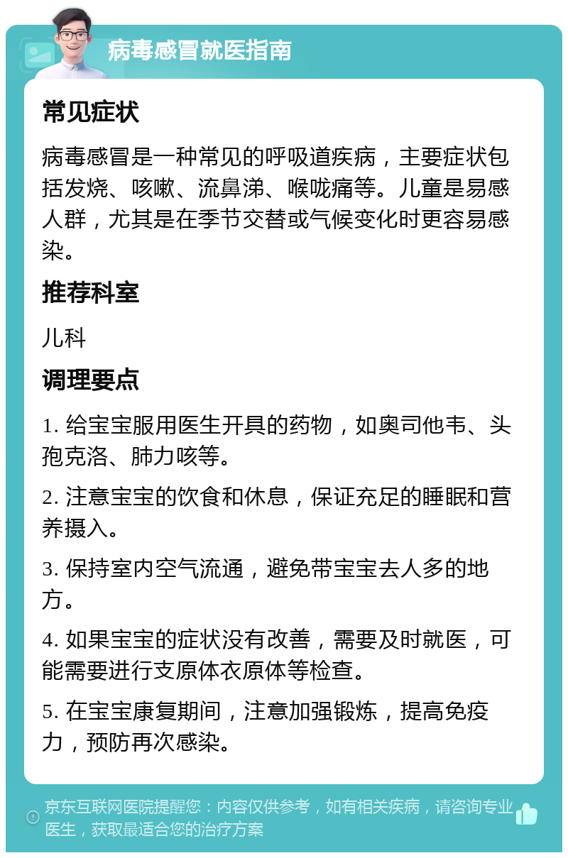 病毒感冒就医指南 常见症状 病毒感冒是一种常见的呼吸道疾病，主要症状包括发烧、咳嗽、流鼻涕、喉咙痛等。儿童是易感人群，尤其是在季节交替或气候变化时更容易感染。 推荐科室 儿科 调理要点 1. 给宝宝服用医生开具的药物，如奥司他韦、头孢克洛、肺力咳等。 2. 注意宝宝的饮食和休息，保证充足的睡眠和营养摄入。 3. 保持室内空气流通，避免带宝宝去人多的地方。 4. 如果宝宝的症状没有改善，需要及时就医，可能需要进行支原体衣原体等检查。 5. 在宝宝康复期间，注意加强锻炼，提高免疫力，预防再次感染。