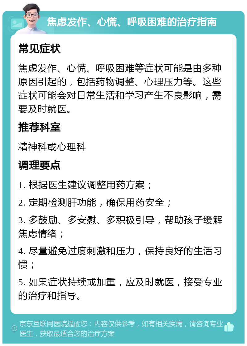 焦虑发作、心慌、呼吸困难的治疗指南 常见症状 焦虑发作、心慌、呼吸困难等症状可能是由多种原因引起的，包括药物调整、心理压力等。这些症状可能会对日常生活和学习产生不良影响，需要及时就医。 推荐科室 精神科或心理科 调理要点 1. 根据医生建议调整用药方案； 2. 定期检测肝功能，确保用药安全； 3. 多鼓励、多安慰、多积极引导，帮助孩子缓解焦虑情绪； 4. 尽量避免过度刺激和压力，保持良好的生活习惯； 5. 如果症状持续或加重，应及时就医，接受专业的治疗和指导。