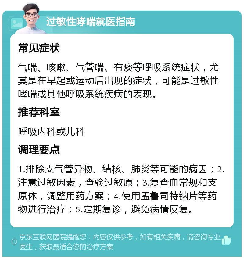 过敏性哮喘就医指南 常见症状 气喘、咳嗽、气管喘、有痰等呼吸系统症状，尤其是在早起或运动后出现的症状，可能是过敏性哮喘或其他呼吸系统疾病的表现。 推荐科室 呼吸内科或儿科 调理要点 1.排除支气管异物、结核、肺炎等可能的病因；2.注意过敏因素，查验过敏原；3.复查血常规和支原体，调整用药方案；4.使用孟鲁司特钠片等药物进行治疗；5.定期复诊，避免病情反复。