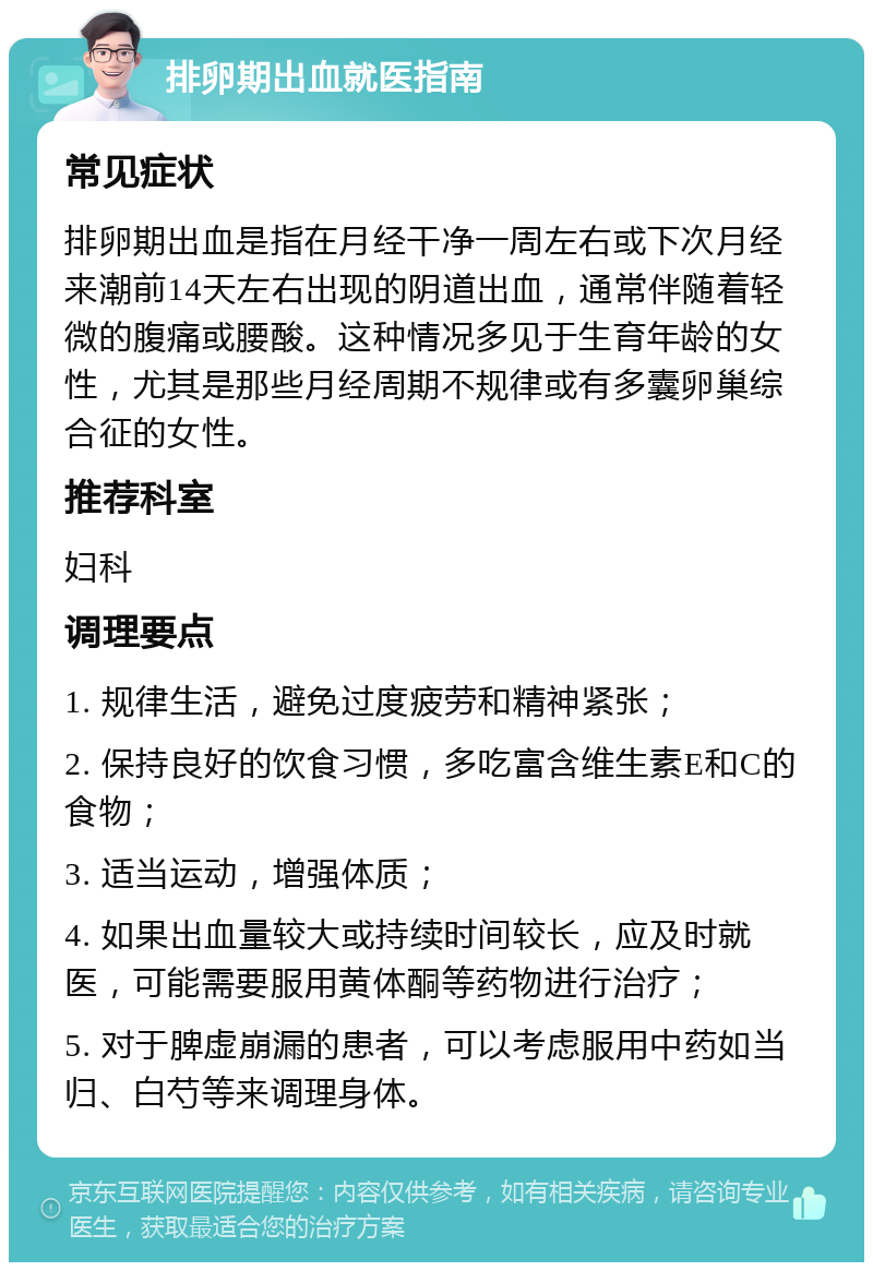 排卵期出血就医指南 常见症状 排卵期出血是指在月经干净一周左右或下次月经来潮前14天左右出现的阴道出血，通常伴随着轻微的腹痛或腰酸。这种情况多见于生育年龄的女性，尤其是那些月经周期不规律或有多囊卵巢综合征的女性。 推荐科室 妇科 调理要点 1. 规律生活，避免过度疲劳和精神紧张； 2. 保持良好的饮食习惯，多吃富含维生素E和C的食物； 3. 适当运动，增强体质； 4. 如果出血量较大或持续时间较长，应及时就医，可能需要服用黄体酮等药物进行治疗； 5. 对于脾虚崩漏的患者，可以考虑服用中药如当归、白芍等来调理身体。