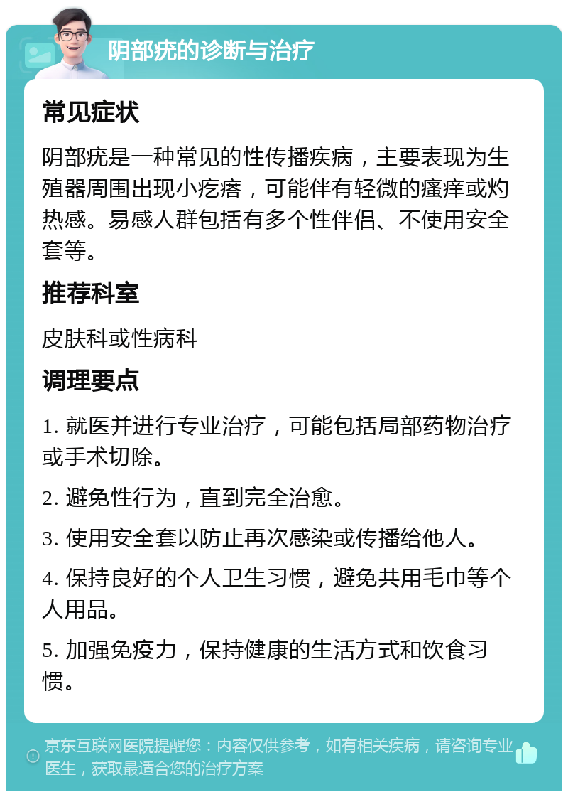 阴部疣的诊断与治疗 常见症状 阴部疣是一种常见的性传播疾病，主要表现为生殖器周围出现小疙瘩，可能伴有轻微的瘙痒或灼热感。易感人群包括有多个性伴侣、不使用安全套等。 推荐科室 皮肤科或性病科 调理要点 1. 就医并进行专业治疗，可能包括局部药物治疗或手术切除。 2. 避免性行为，直到完全治愈。 3. 使用安全套以防止再次感染或传播给他人。 4. 保持良好的个人卫生习惯，避免共用毛巾等个人用品。 5. 加强免疫力，保持健康的生活方式和饮食习惯。