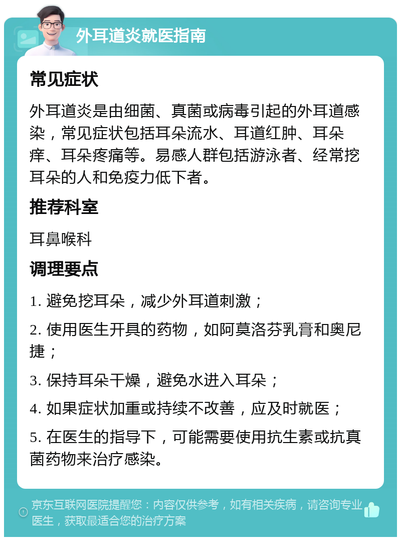 外耳道炎就医指南 常见症状 外耳道炎是由细菌、真菌或病毒引起的外耳道感染，常见症状包括耳朵流水、耳道红肿、耳朵痒、耳朵疼痛等。易感人群包括游泳者、经常挖耳朵的人和免疫力低下者。 推荐科室 耳鼻喉科 调理要点 1. 避免挖耳朵，减少外耳道刺激； 2. 使用医生开具的药物，如阿莫洛芬乳膏和奥尼捷； 3. 保持耳朵干燥，避免水进入耳朵； 4. 如果症状加重或持续不改善，应及时就医； 5. 在医生的指导下，可能需要使用抗生素或抗真菌药物来治疗感染。