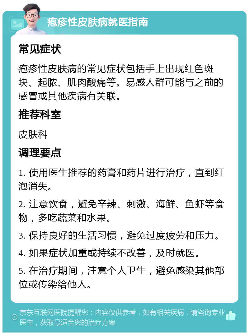 疱疹性皮肤病就医指南 常见症状 疱疹性皮肤病的常见症状包括手上出现红色斑块、起脓、肌肉酸痛等。易感人群可能与之前的感冒或其他疾病有关联。 推荐科室 皮肤科 调理要点 1. 使用医生推荐的药膏和药片进行治疗，直到红泡消失。 2. 注意饮食，避免辛辣、刺激、海鲜、鱼虾等食物，多吃蔬菜和水果。 3. 保持良好的生活习惯，避免过度疲劳和压力。 4. 如果症状加重或持续不改善，及时就医。 5. 在治疗期间，注意个人卫生，避免感染其他部位或传染给他人。