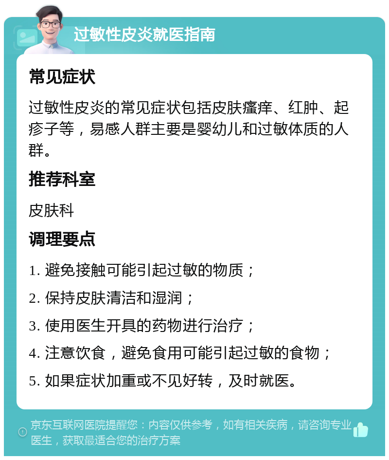 过敏性皮炎就医指南 常见症状 过敏性皮炎的常见症状包括皮肤瘙痒、红肿、起疹子等，易感人群主要是婴幼儿和过敏体质的人群。 推荐科室 皮肤科 调理要点 1. 避免接触可能引起过敏的物质； 2. 保持皮肤清洁和湿润； 3. 使用医生开具的药物进行治疗； 4. 注意饮食，避免食用可能引起过敏的食物； 5. 如果症状加重或不见好转，及时就医。