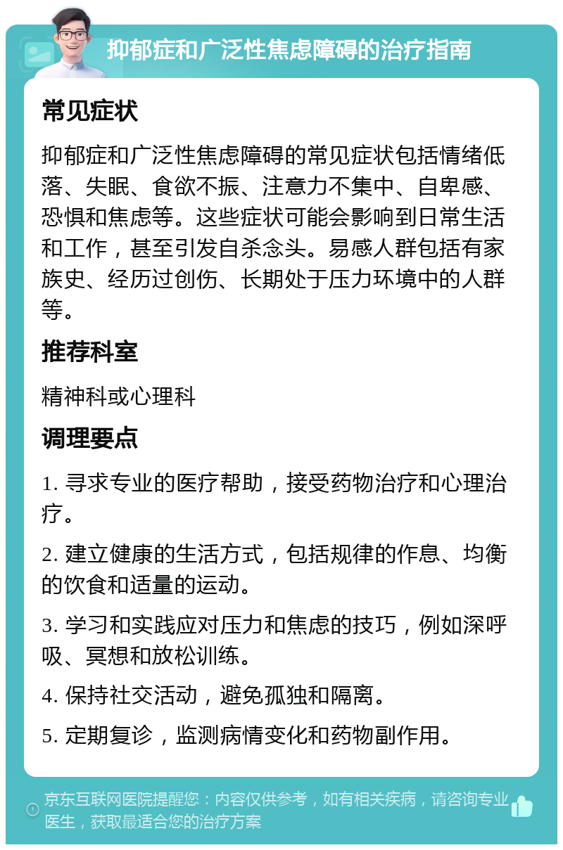 抑郁症和广泛性焦虑障碍的治疗指南 常见症状 抑郁症和广泛性焦虑障碍的常见症状包括情绪低落、失眠、食欲不振、注意力不集中、自卑感、恐惧和焦虑等。这些症状可能会影响到日常生活和工作，甚至引发自杀念头。易感人群包括有家族史、经历过创伤、长期处于压力环境中的人群等。 推荐科室 精神科或心理科 调理要点 1. 寻求专业的医疗帮助，接受药物治疗和心理治疗。 2. 建立健康的生活方式，包括规律的作息、均衡的饮食和适量的运动。 3. 学习和实践应对压力和焦虑的技巧，例如深呼吸、冥想和放松训练。 4. 保持社交活动，避免孤独和隔离。 5. 定期复诊，监测病情变化和药物副作用。