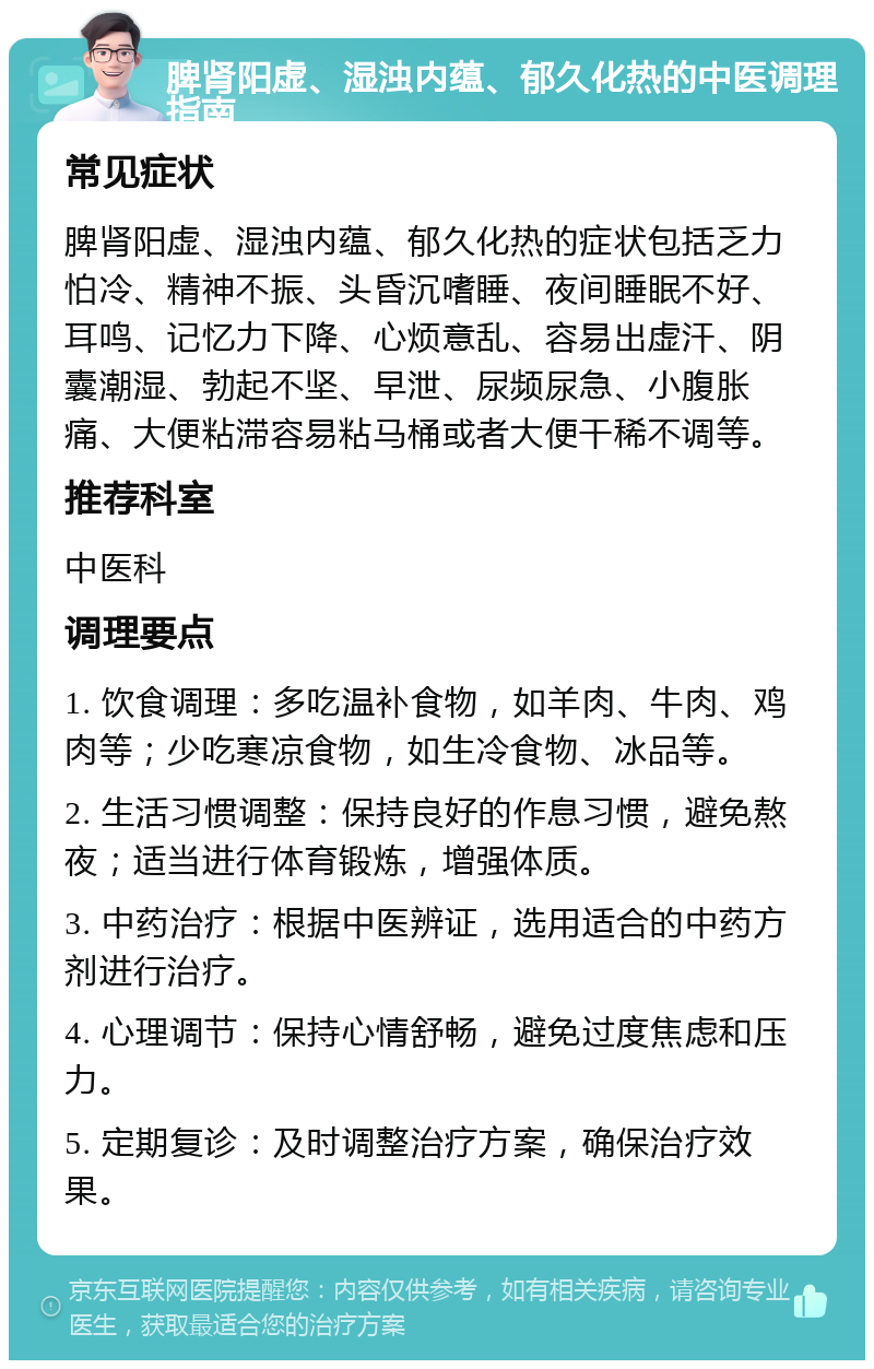 脾肾阳虚、湿浊内蕴、郁久化热的中医调理指南 常见症状 脾肾阳虚、湿浊内蕴、郁久化热的症状包括乏力怕冷、精神不振、头昏沉嗜睡、夜间睡眠不好、耳鸣、记忆力下降、心烦意乱、容易出虚汗、阴囊潮湿、勃起不坚、早泄、尿频尿急、小腹胀痛、大便粘滞容易粘马桶或者大便干稀不调等。 推荐科室 中医科 调理要点 1. 饮食调理：多吃温补食物，如羊肉、牛肉、鸡肉等；少吃寒凉食物，如生冷食物、冰品等。 2. 生活习惯调整：保持良好的作息习惯，避免熬夜；适当进行体育锻炼，增强体质。 3. 中药治疗：根据中医辨证，选用适合的中药方剂进行治疗。 4. 心理调节：保持心情舒畅，避免过度焦虑和压力。 5. 定期复诊：及时调整治疗方案，确保治疗效果。