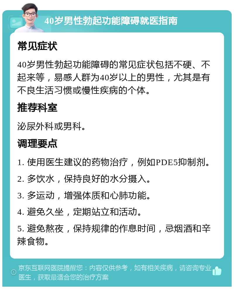 40岁男性勃起功能障碍就医指南 常见症状 40岁男性勃起功能障碍的常见症状包括不硬、不起来等，易感人群为40岁以上的男性，尤其是有不良生活习惯或慢性疾病的个体。 推荐科室 泌尿外科或男科。 调理要点 1. 使用医生建议的药物治疗，例如PDE5抑制剂。 2. 多饮水，保持良好的水分摄入。 3. 多运动，增强体质和心肺功能。 4. 避免久坐，定期站立和活动。 5. 避免熬夜，保持规律的作息时间，忌烟酒和辛辣食物。