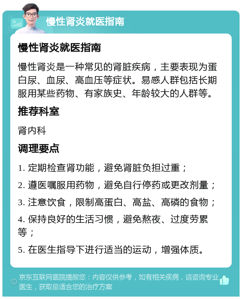 慢性肾炎就医指南 慢性肾炎就医指南 慢性肾炎是一种常见的肾脏疾病，主要表现为蛋白尿、血尿、高血压等症状。易感人群包括长期服用某些药物、有家族史、年龄较大的人群等。 推荐科室 肾内科 调理要点 1. 定期检查肾功能，避免肾脏负担过重； 2. 遵医嘱服用药物，避免自行停药或更改剂量； 3. 注意饮食，限制高蛋白、高盐、高磷的食物； 4. 保持良好的生活习惯，避免熬夜、过度劳累等； 5. 在医生指导下进行适当的运动，增强体质。