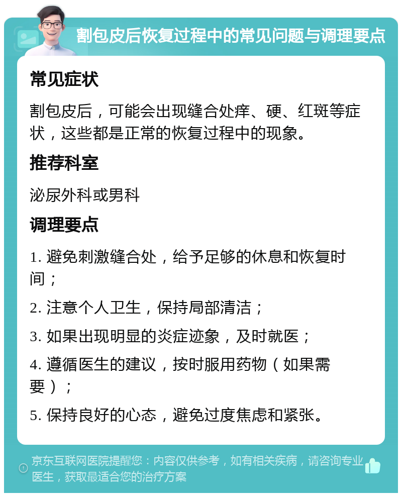 割包皮后恢复过程中的常见问题与调理要点 常见症状 割包皮后，可能会出现缝合处痒、硬、红斑等症状，这些都是正常的恢复过程中的现象。 推荐科室 泌尿外科或男科 调理要点 1. 避免刺激缝合处，给予足够的休息和恢复时间； 2. 注意个人卫生，保持局部清洁； 3. 如果出现明显的炎症迹象，及时就医； 4. 遵循医生的建议，按时服用药物（如果需要）； 5. 保持良好的心态，避免过度焦虑和紧张。