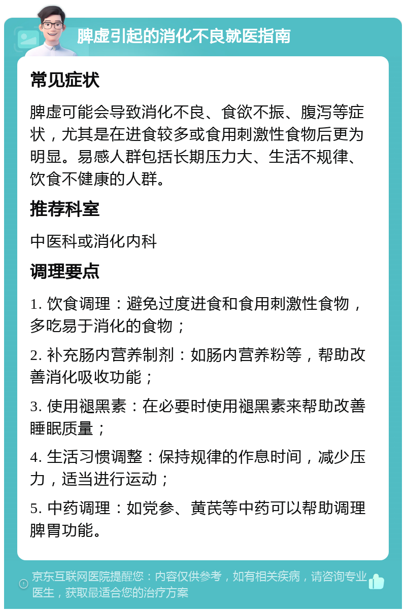 脾虚引起的消化不良就医指南 常见症状 脾虚可能会导致消化不良、食欲不振、腹泻等症状，尤其是在进食较多或食用刺激性食物后更为明显。易感人群包括长期压力大、生活不规律、饮食不健康的人群。 推荐科室 中医科或消化内科 调理要点 1. 饮食调理：避免过度进食和食用刺激性食物，多吃易于消化的食物； 2. 补充肠内营养制剂：如肠内营养粉等，帮助改善消化吸收功能； 3. 使用褪黑素：在必要时使用褪黑素来帮助改善睡眠质量； 4. 生活习惯调整：保持规律的作息时间，减少压力，适当进行运动； 5. 中药调理：如党参、黄芪等中药可以帮助调理脾胃功能。