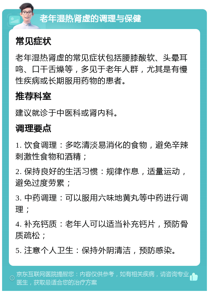 老年湿热肾虚的调理与保健 常见症状 老年湿热肾虚的常见症状包括腰膝酸软、头晕耳鸣、口干舌燥等，多见于老年人群，尤其是有慢性疾病或长期服用药物的患者。 推荐科室 建议就诊于中医科或肾内科。 调理要点 1. 饮食调理：多吃清淡易消化的食物，避免辛辣刺激性食物和酒精； 2. 保持良好的生活习惯：规律作息，适量运动，避免过度劳累； 3. 中药调理：可以服用六味地黄丸等中药进行调理； 4. 补充钙质：老年人可以适当补充钙片，预防骨质疏松； 5. 注意个人卫生：保持外阴清洁，预防感染。