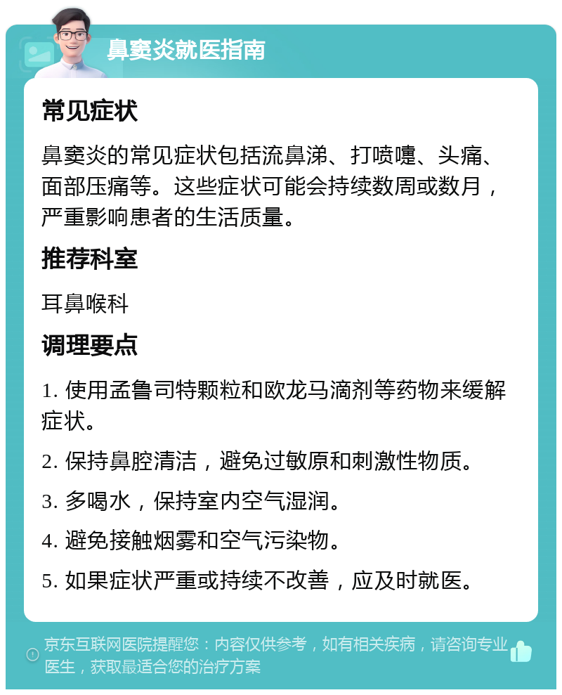 鼻窦炎就医指南 常见症状 鼻窦炎的常见症状包括流鼻涕、打喷嚏、头痛、面部压痛等。这些症状可能会持续数周或数月，严重影响患者的生活质量。 推荐科室 耳鼻喉科 调理要点 1. 使用孟鲁司特颗粒和欧龙马滴剂等药物来缓解症状。 2. 保持鼻腔清洁，避免过敏原和刺激性物质。 3. 多喝水，保持室内空气湿润。 4. 避免接触烟雾和空气污染物。 5. 如果症状严重或持续不改善，应及时就医。