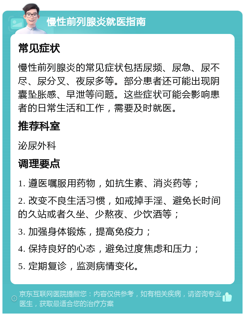 慢性前列腺炎就医指南 常见症状 慢性前列腺炎的常见症状包括尿频、尿急、尿不尽、尿分叉、夜尿多等。部分患者还可能出现阴囊坠胀感、早泄等问题。这些症状可能会影响患者的日常生活和工作，需要及时就医。 推荐科室 泌尿外科 调理要点 1. 遵医嘱服用药物，如抗生素、消炎药等； 2. 改变不良生活习惯，如戒掉手淫、避免长时间的久站或者久坐、少熬夜、少饮酒等； 3. 加强身体锻炼，提高免疫力； 4. 保持良好的心态，避免过度焦虑和压力； 5. 定期复诊，监测病情变化。