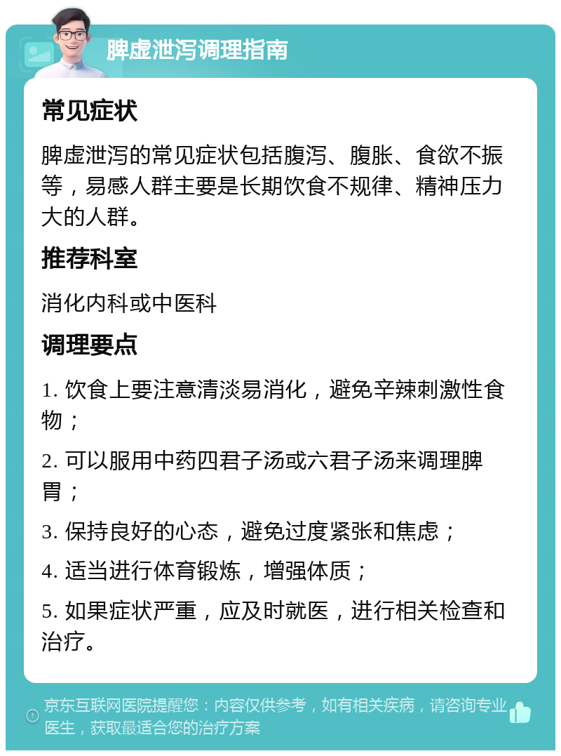 脾虚泄泻调理指南 常见症状 脾虚泄泻的常见症状包括腹泻、腹胀、食欲不振等，易感人群主要是长期饮食不规律、精神压力大的人群。 推荐科室 消化内科或中医科 调理要点 1. 饮食上要注意清淡易消化，避免辛辣刺激性食物； 2. 可以服用中药四君子汤或六君子汤来调理脾胃； 3. 保持良好的心态，避免过度紧张和焦虑； 4. 适当进行体育锻炼，增强体质； 5. 如果症状严重，应及时就医，进行相关检查和治疗。