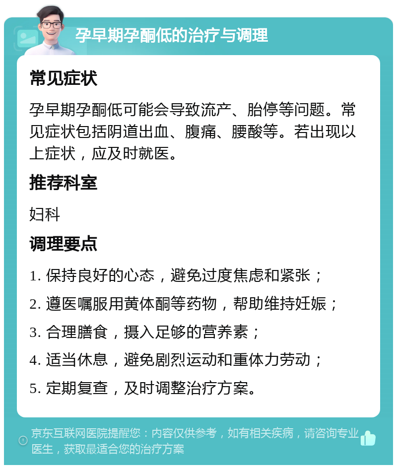 孕早期孕酮低的治疗与调理 常见症状 孕早期孕酮低可能会导致流产、胎停等问题。常见症状包括阴道出血、腹痛、腰酸等。若出现以上症状，应及时就医。 推荐科室 妇科 调理要点 1. 保持良好的心态，避免过度焦虑和紧张； 2. 遵医嘱服用黄体酮等药物，帮助维持妊娠； 3. 合理膳食，摄入足够的营养素； 4. 适当休息，避免剧烈运动和重体力劳动； 5. 定期复查，及时调整治疗方案。