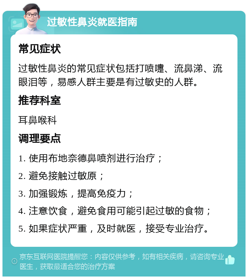 过敏性鼻炎就医指南 常见症状 过敏性鼻炎的常见症状包括打喷嚏、流鼻涕、流眼泪等，易感人群主要是有过敏史的人群。 推荐科室 耳鼻喉科 调理要点 1. 使用布地奈德鼻喷剂进行治疗； 2. 避免接触过敏原； 3. 加强锻炼，提高免疫力； 4. 注意饮食，避免食用可能引起过敏的食物； 5. 如果症状严重，及时就医，接受专业治疗。