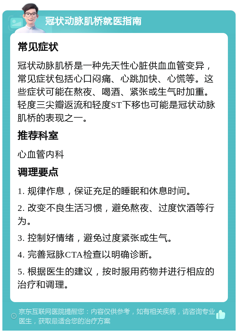 冠状动脉肌桥就医指南 常见症状 冠状动脉肌桥是一种先天性心脏供血血管变异，常见症状包括心口闷痛、心跳加快、心慌等。这些症状可能在熬夜、喝酒、紧张或生气时加重。轻度三尖瓣返流和轻度ST下移也可能是冠状动脉肌桥的表现之一。 推荐科室 心血管内科 调理要点 1. 规律作息，保证充足的睡眠和休息时间。 2. 改变不良生活习惯，避免熬夜、过度饮酒等行为。 3. 控制好情绪，避免过度紧张或生气。 4. 完善冠脉CTA检查以明确诊断。 5. 根据医生的建议，按时服用药物并进行相应的治疗和调理。