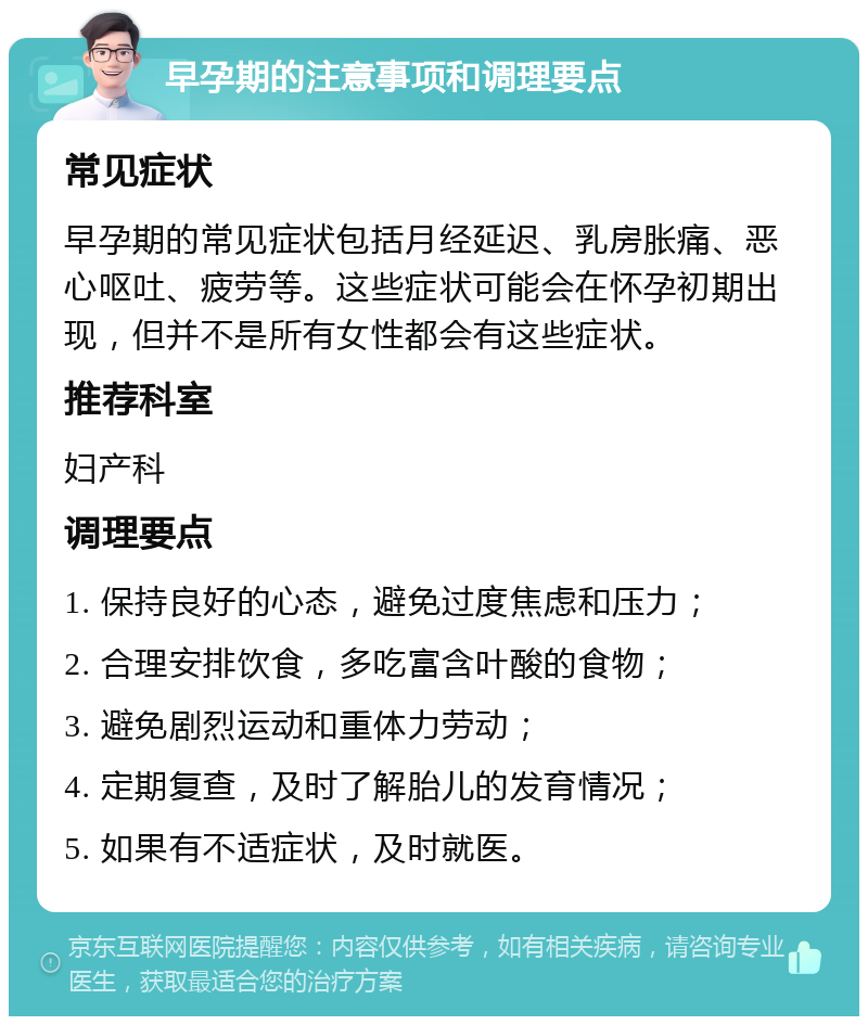 早孕期的注意事项和调理要点 常见症状 早孕期的常见症状包括月经延迟、乳房胀痛、恶心呕吐、疲劳等。这些症状可能会在怀孕初期出现，但并不是所有女性都会有这些症状。 推荐科室 妇产科 调理要点 1. 保持良好的心态，避免过度焦虑和压力； 2. 合理安排饮食，多吃富含叶酸的食物； 3. 避免剧烈运动和重体力劳动； 4. 定期复查，及时了解胎儿的发育情况； 5. 如果有不适症状，及时就医。